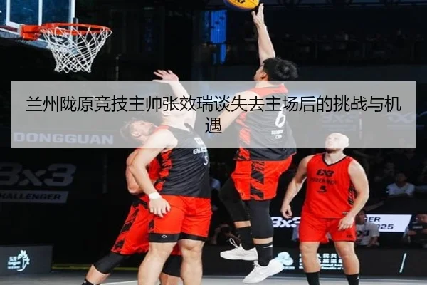 兰州陇原竞技主帅张效瑞谈失去主场后的挑战与机遇