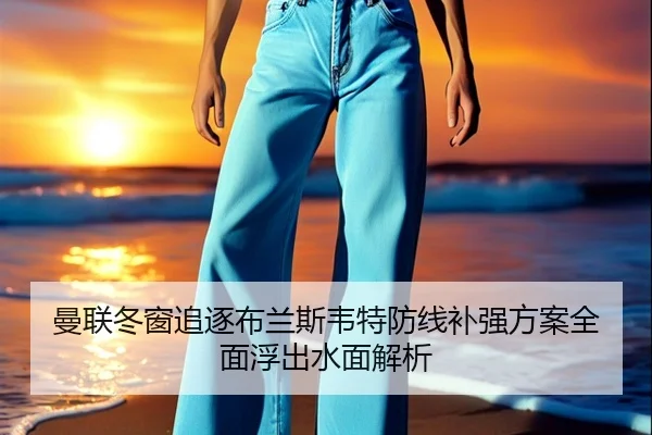 曼联冬窗追逐布兰斯韦特防线补强方案全面浮出水面解析